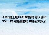 AMD推土机FX4100好吗.有人说和955一样.这是真的吗.功耗差太多了