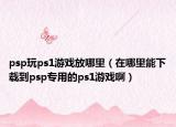 psp玩ps1游戏放哪里（在哪里能下载到psp专用的ps1游戏啊）