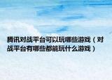 腾讯对战平台可以玩哪些游戏（对战平台有哪些都能玩什么游戏）