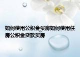 如何使用公积金买房如何使用住房公积金贷款买房