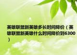英雄联盟新英雄多长时间降价（英雄联盟新英雄什么时间降价到6300）