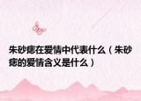朱砂痣在爱情中代表什么（朱砂痣的爱情含义是什么）