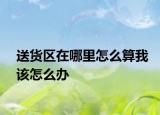 送货区在哪里怎么算我该怎么办