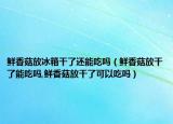 鲜香菇放冰箱干了还能吃吗（鲜香菇放干了能吃吗,鲜香菇放干了可以吃吗）
