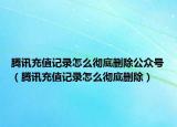 腾讯充值记录怎么彻底删除公众号（腾讯充值记录怎么彻底删除）