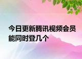 今日更新腾讯视频会员能同时登几个