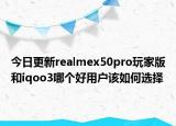 今日更新realmex50pro玩家版和iqoo3哪个好用户该如何选择