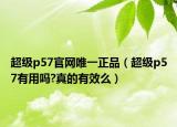 超级p57官网唯一正品（超级p57有用吗?真的有效么）
