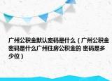 广州公积金默认密码是什么（广州公积金密码是什么广州住房公积金的 密码是多少位）