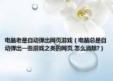 电脑老是自动弹出网页游戏（电脑总是自动弹出一些游戏之类的网页,怎么消除?）