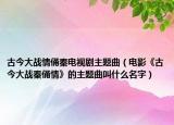 古今大战情俑秦电视剧主题曲（电影《古今大战秦俑情》的主题曲叫什么名字）