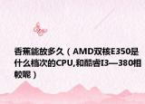 香蕉能放多久（AMD双核E350是什么档次的CPU,和酷睿I3—380相較呢）