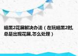 暗黑2花屏解决办法（在玩暗黑2时,总是出现花屏,怎么处理）