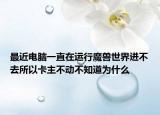 最近电脑一直在运行魔兽世界进不去所以卡主不动不知道为什么