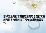 怎样激活笔记本电脑电池充电（在初次使用笔记本电脑时,怎样对电池进行激活操作）
