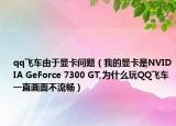 qq飞车由于显卡问题（我的显卡是NVIDIA GeForce 7300 GT,为什么玩QQ飞车一直画面不流畅）