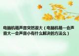 电脑机箱声音突然很大（电脑机箱一会声音大一会声音小有什么解决的方法么）