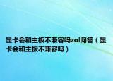 显卡会和主板不兼容吗zol问答（显卡会和主板不兼容吗）