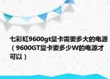 七彩虹9600gt显卡需要多大的电源（9600GT显卡要多少W的电源才可以）
