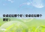 安卓论坛哪个好（安卓论坛哪个更好）