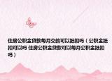 住房公积金贷款每月交的可以抵扣吗（公积金抵扣可以吗 住房公积金贷款可以每月公积金抵扣吗）