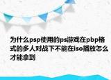 为什么psp使用的ps游戏在pbp格式的多人对战下不能在iso播放怎么才能拿到
