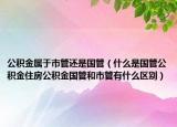 公积金属于市管还是国管（什么是国管公积金住房公积金国管和市管有什么区别）