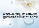 dnf收金币有上限吗（现在dnf每天的买卖金币上限是多少别说是4900,不对,早改了）