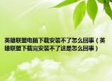 英雄联盟电脑下载安装不了怎么回事（英雄联盟下载完安装不了这是怎么回事）