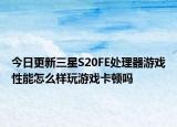 今日更新三星S20FE处理器游戏性能怎么样玩游戏卡顿吗