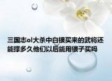 三国志ol大杀中白银买来的武将还能撑多久他们以后能用银子买吗