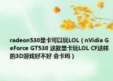 radeon530显卡可以玩LOL（nVidia GeForce GT530 这款显卡玩LOL CF这样的3D游戏好不好 会卡吗）