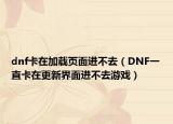 dnf卡在加载页面进不去（DNF一直卡在更新界面进不去游戏）
