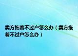 卖方拖着不过户怎么办（卖方拖着不过户怎么办）