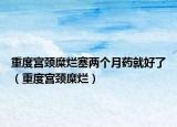 重度宫颈糜烂塞两个月药就好了（重度宫颈糜烂）