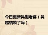 今日更新吴樾老婆（吴越结婚了吗）