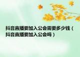 抖音直播要加入公会需要多少钱（抖音直播要加入公会吗）