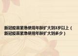 新冠疫苗紧急使用年龄扩大到3岁以上（新冠疫苗紧急使用年龄扩大到多少）