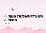 dnf更新后卡在角色选择界面我动不了求求神~ ~ ~ ~ ~ ~ ~ ~ ~ ~ ~ ~
