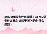 gtx750ti显卡什么级别（GT750显卡什么概念 比较于GTX多少 什么级别）