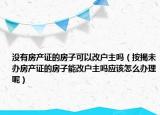 没有房产证的房子可以改户主吗（按揭未办房产证的房子能改户主吗应该怎么办理呢）