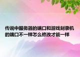 传说中服务器的端口和游戏刻录机的端口不一样怎么修改才能一样