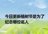 今日更新植树节是为了纪念哪位名人