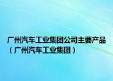 广州汽车工业集团公司主要产品（广州汽车工业集团）