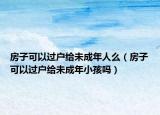 房子可以过户给未成年人么（房子可以过户给未成年小孩吗）
