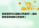 新房装修可以提取公积金吗?（请问新房装修能取公积金吗）