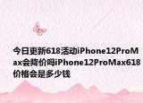 今日更新618活动iPhone12ProMax会降价吗iPhone12ProMax618价格会是多少钱