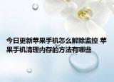 今日更新苹果手机怎么解除监控 苹果手机清理内存的方法有哪些