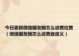 今日更新微信朋友圈怎么设置位置（微信朋友圈怎么设置自定义）