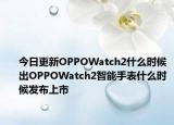 今日更新OPPOWatch2什么时候出OPPOWatch2智能手表什么时候发布上市